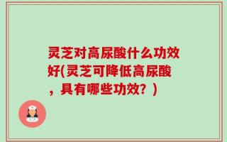 灵芝对高尿酸什么功效好(灵芝可降低高尿酸，具有哪些功效？)