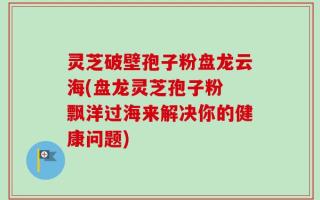 灵芝破壁孢子粉盘龙云海(盘龙灵芝孢子粉 飘洋过海来解决你的健康问题)