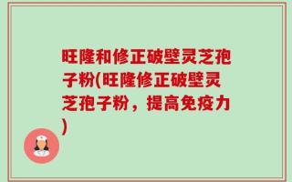 旺隆和修正破壁灵芝孢子粉(旺隆修正破壁灵芝孢子粉，提高免疫力)