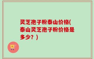 灵芝孢子粉泰山价格(泰山灵芝孢子粉价格是多少？)
