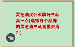灵芝油买什么牌好三萜高一点(选择哪个品牌的灵芝油三萜含量更高？)