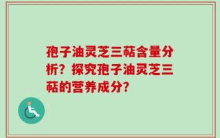 孢子油灵芝三萜含量分析？探究孢子油灵芝三萜的营养成分？