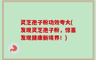 灵芝孢子粉功效夸大(发现灵芝孢子粉，惊喜发现健康新境界！)