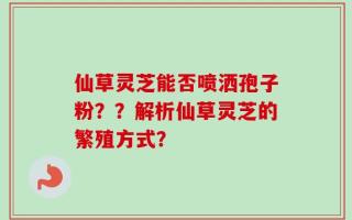 仙草灵芝能否喷洒孢子粉？？解析仙草灵芝的繁殖方式？