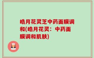 皓月花灵芝中药面膜调和(皓月花灵：中药面膜调和肌肤)
