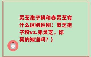 灵芝孢子粉和赤灵芝有什么区别区别：灵芝孢子粉vs.赤灵芝，你真的知道吗？)