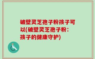 破壁灵芝孢子粉孩子可以(破壁灵芝孢子粉：孩子的健康守护)