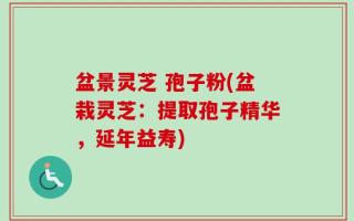 盆景灵芝 孢子粉(盆栽灵芝：提取孢子精华，延年益寿)