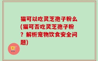 猫可以吃灵芝孢子粉么(猫可否吃灵芝孢子粉？解析宠物饮食安全问题)