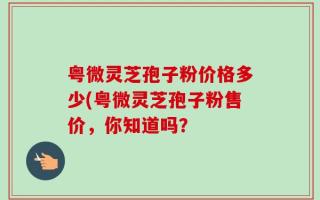 粤微灵芝孢子粉价格多少(粤微灵芝孢子粉售价，你知道吗？