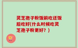 灵芝孢子粉饭前吃还饭后吃好(什么时候吃灵芝孢子粉更好？)