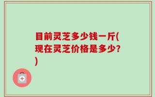 目前灵芝多少钱一斤(现在灵芝价格是多少？)