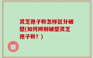 灵芝孢子粉怎样区分破壁(如何辨别破壁灵芝孢子粉？)