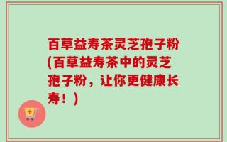 百草益寿茶灵芝孢子粉(百草益寿茶中的灵芝孢子粉，让你更健康长寿！)