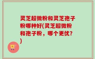 灵芝超微粉和灵芝孢子粉哪种好(灵芝超微粉和孢子粉，哪个更优？)
