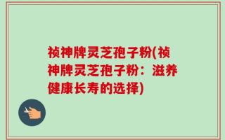 祯神牌灵芝孢子粉(祯神牌灵芝孢子粉：滋养健康长寿的选择)
