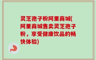 灵芝孢子粉阿里商城(阿里商城售卖灵芝孢子粉，享受健康饮品的畅快体验)