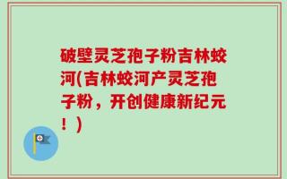 破壁灵芝孢子粉吉林蛟河(吉林蛟河产灵芝孢子粉，开创健康新纪元！)