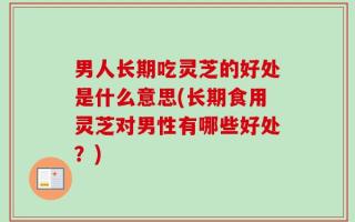 男人长期吃灵芝的好处是什么意思(长期食用灵芝对男性有哪些好处？)