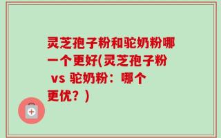 灵芝孢子粉和驼奶粉哪一个更好(灵芝孢子粉 vs 驼奶粉：哪个更优？)