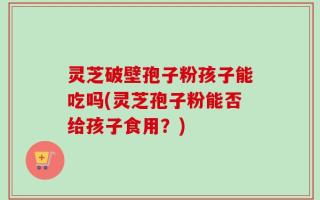 灵芝破壁孢子粉孩子能吃吗(灵芝孢子粉能否给孩子食用？)
