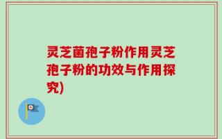 灵芝菌孢子粉作用灵芝孢子粉的功效与作用探究)