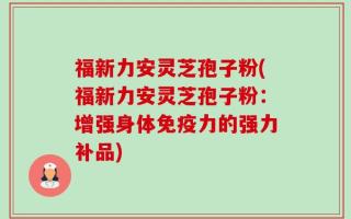 福新力安灵芝孢子粉(福新力安灵芝孢子粉：增强身体免疫力的强力补品)