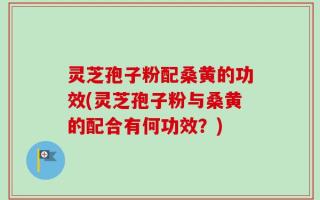 灵芝孢子粉配桑黄的功效(灵芝孢子粉与桑黄的配合有何功效？)
