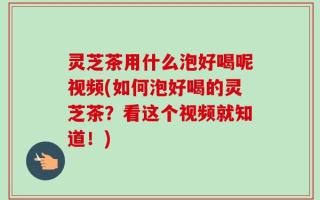 灵芝茶用什么泡好喝呢视频(如何泡好喝的灵芝茶？看这个视频就知道！)