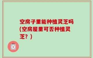 空房子里能种植灵芝吗(空房屋里可否种植灵芝？)