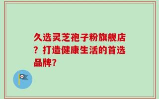 久选灵芝孢子粉旗舰店？打造健康生活的首选品牌？