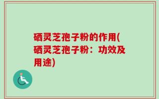 硒灵芝孢子粉的作用(硒灵芝孢子粉：功效及用途)