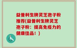 益普利生牌灵芝孢子粉推荐(益普利生牌灵芝孢子粉：提高免疫力的健康佳品！)