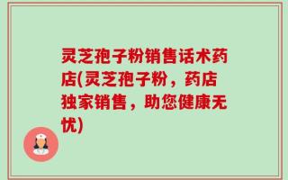 灵芝孢子粉销售话术药店(灵芝孢子粉，药店独家销售，助您健康无忧)