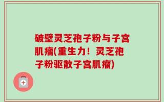 破壁灵芝孢子粉与子宫肌瘤(重生力！灵芝孢子粉驱散子宫肌瘤)