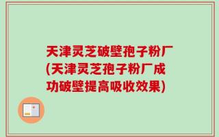 天津灵芝破壁孢子粉厂(天津灵芝孢子粉厂成功破壁提高吸收效果)