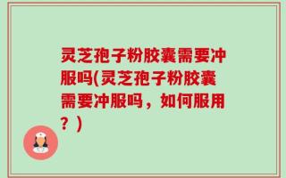 灵芝孢子粉胶囊需要冲服吗(灵芝孢子粉胶囊需要冲服吗，如何服用？)