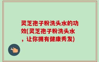 灵芝孢子粉洗头水的功效(灵芝孢子粉洗头水，让你拥有健康秀发)
