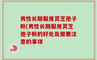 男性长期服用灵芝孢子粉(男性长期服用灵芝孢子粉的好处及需要注意的事项