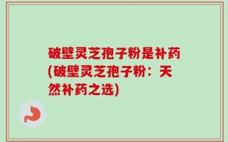 破壁灵芝孢子粉是补药(破壁灵芝孢子粉：天然补药之选)