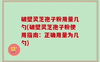 破壁灵芝孢子粉用量几勺(破壁灵芝孢子粉使用指南：正确用量为几勺)
