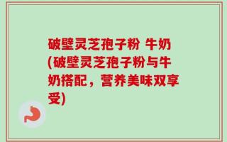 破壁灵芝孢子粉 牛奶(破壁灵芝孢子粉与牛奶搭配，营养美味双享受)