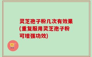 灵芝孢子粉几次有效果(重复服用灵芝孢子粉可增强功效)