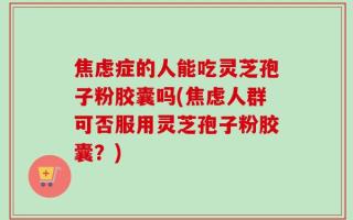 焦虑症的人能吃灵芝孢子粉胶囊吗(焦虑人群可否服用灵芝孢子粉胶囊？)
