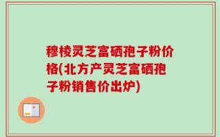 穆棱灵芝富硒孢子粉价格(北方产灵芝富硒孢子粉销售价出炉)