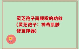 灵芝孢子面膜粉的功效(灵芝孢子：神奇肌肤修复神器)