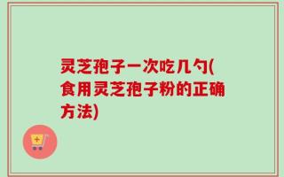 灵芝孢子一次吃几勺(食用灵芝孢子粉的正确方法)