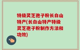 特级灵芝孢子粉长白山特产(长白山特产特级灵芝孢子粉制作方法和功效)