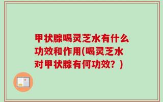 甲状腺喝灵芝水有什么功效和作用(喝灵芝水对甲状腺有何功效？)