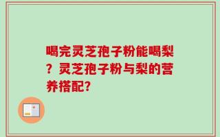 喝完灵芝孢子粉能喝梨？灵芝孢子粉与梨的营养搭配？